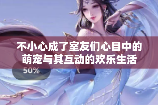 不小心成了室友们心目中的萌宠与其互动的欢乐生活
