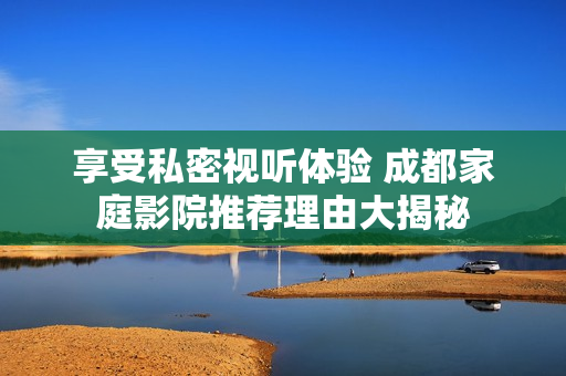 享受私密视听体验 成都家庭影院推荐理由大揭秘