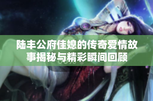 陆丰公府佳媳的传奇爱情故事揭秘与精彩瞬间回顾