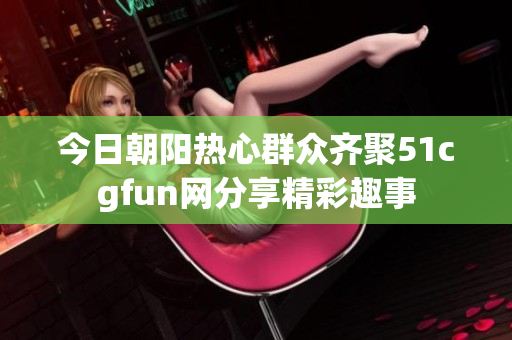 今日朝阳热心群众齐聚51cgfun网分享精彩趣事