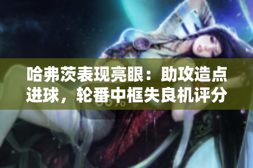 哈弗茨表现亮眼：助攻造点进球，轮番中框失良机评分7.6分