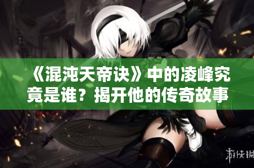 《混沌天帝诀》中的凌峰究竟是谁？揭开他的传奇故事