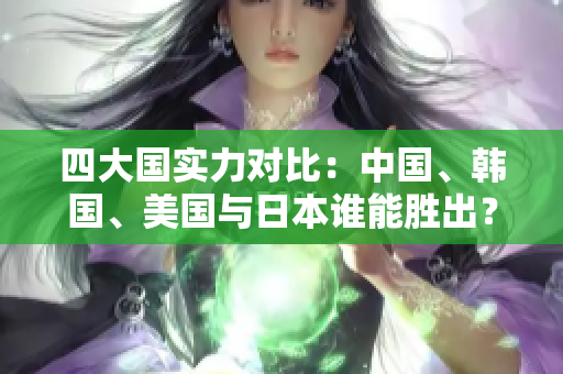 四大国实力对比：中国、韩国、美国与日本谁能胜出？