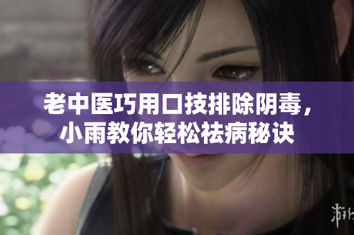 老中医巧用口技排除阴毒，小雨教你轻松祛病秘诀