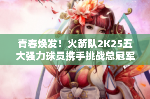 青春焕发！火箭队2K25五大强力球员携手挑战总冠军荣耀