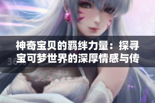 神奇宝贝的羁绊力量：探寻宝可梦世界的深厚情感与传承