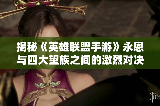 揭秘《英雄联盟手游》永恩与四大望族之间的激烈对决之旅