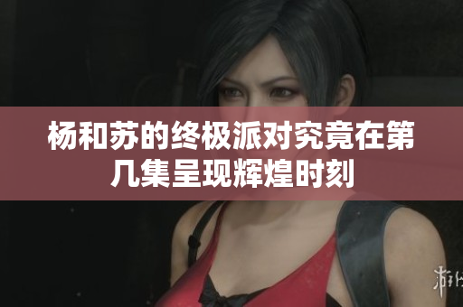 杨和苏的终极派对究竟在第几集呈现辉煌时刻