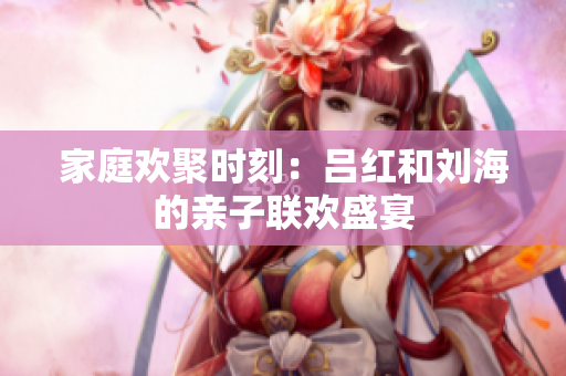 家庭欢聚时刻：吕红和刘海的亲子联欢盛宴