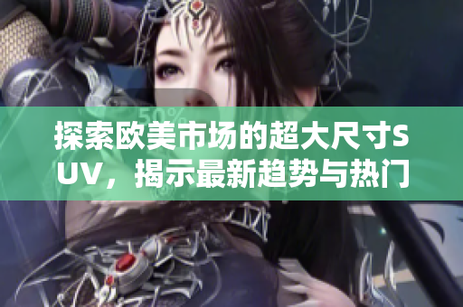 探索欧美市场的超大尺寸SUV，揭示最新趋势与热门车型