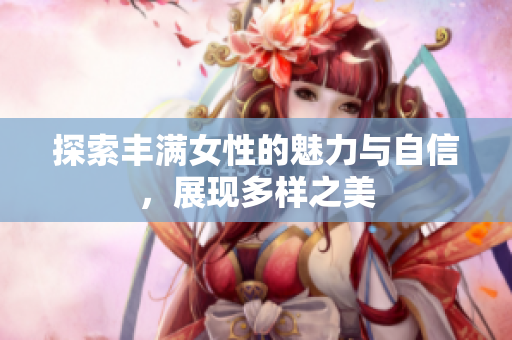 探索丰满女性的魅力与自信，展现多样之美