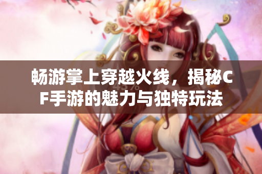 畅游掌上穿越火线，揭秘CF手游的魅力与独特玩法