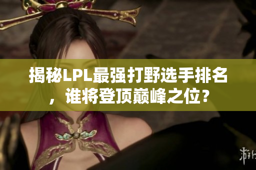 揭秘LPL最强打野选手排名，谁将登顶巅峰之位？