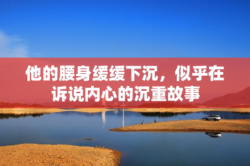 他的腰身缓缓下沉，似乎在诉说内心的沉重故事