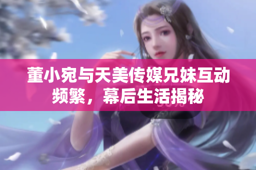 董小宛与天美传媒兄妹互动频繁，幕后生活揭秘