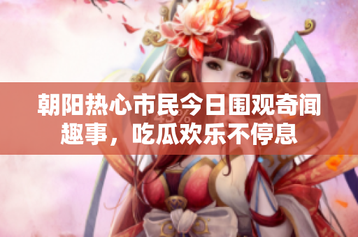 朝阳热心市民今日围观奇闻趣事，吃瓜欢乐不停息