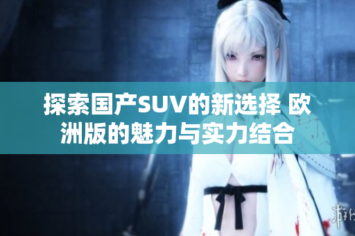 探索国产SUV的新选择 欧洲版的魅力与实力结合