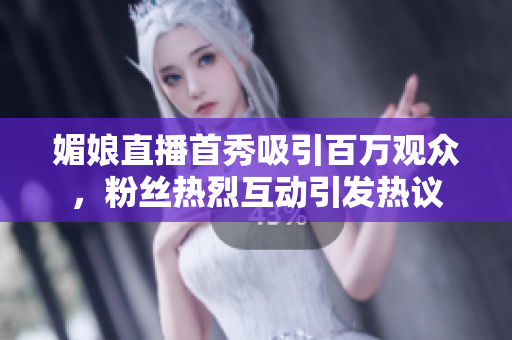 媚娘直播首秀吸引百万观众，粉丝热烈互动引发热议