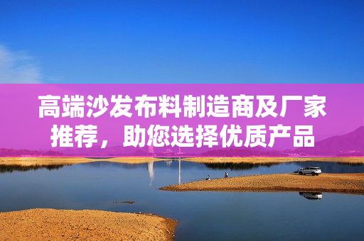 高端沙发布料制造商及厂家推荐，助您选择优质产品