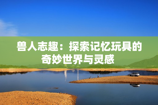 兽人志趣：探索记忆玩具的奇妙世界与灵感 