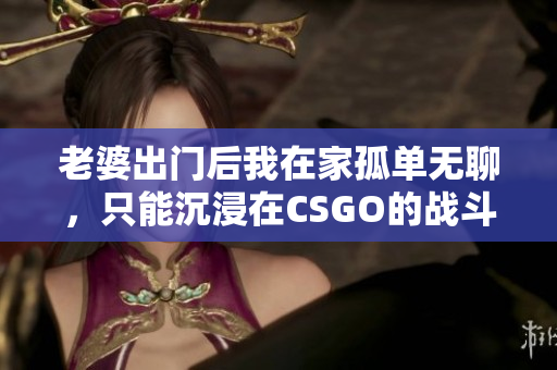 老婆出门后我在家孤单无聊，只能沉浸在CSGO的战斗中