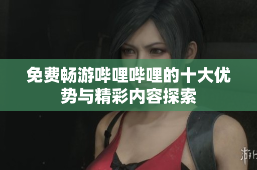 免费畅游哔哩哔哩的十大优势与精彩内容探索