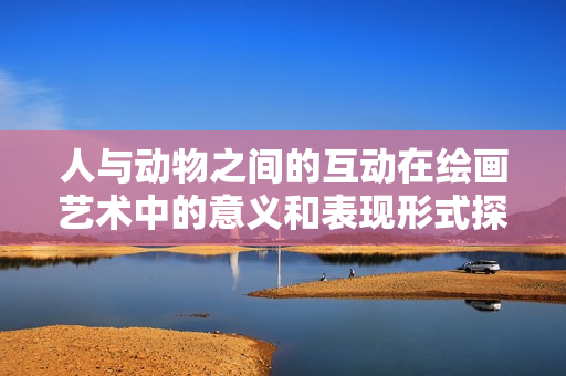 人与动物之间的互动在绘画艺术中的意义和表现形式探讨