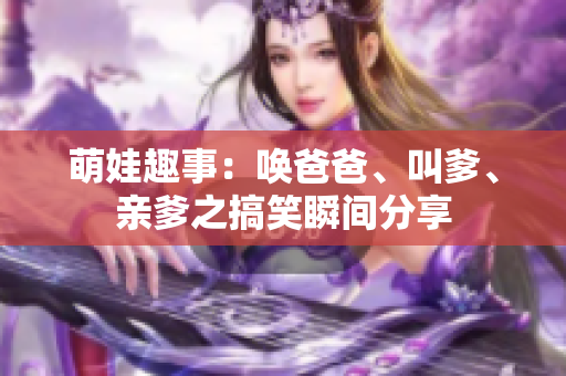 萌娃趣事：唤爸爸、叫爹、亲爹之搞笑瞬间分享