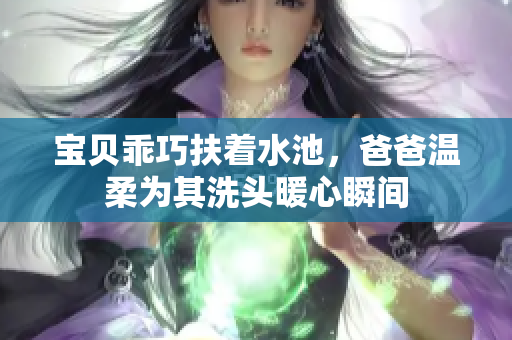宝贝乖巧扶着水池，爸爸温柔为其洗头暖心瞬间