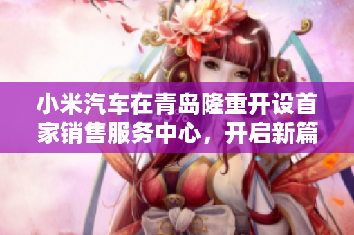 小米汽车在青岛隆重开设首家销售服务中心，开启新篇章