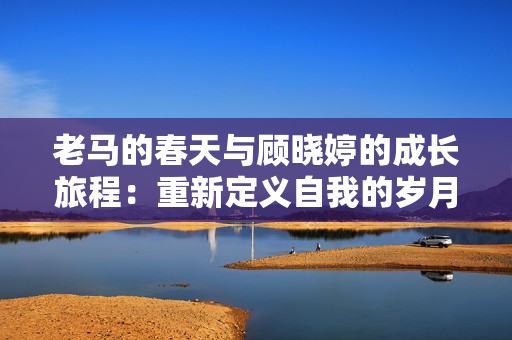 老马的春天与顾晓婷的成长旅程：重新定义自我的岁月