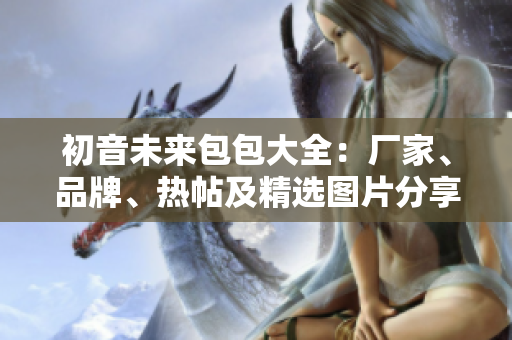 初音未来包包大全：厂家、品牌、热帖及精选图片分享