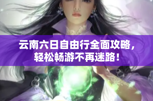 云南六日自由行全面攻略，轻松畅游不再迷路！