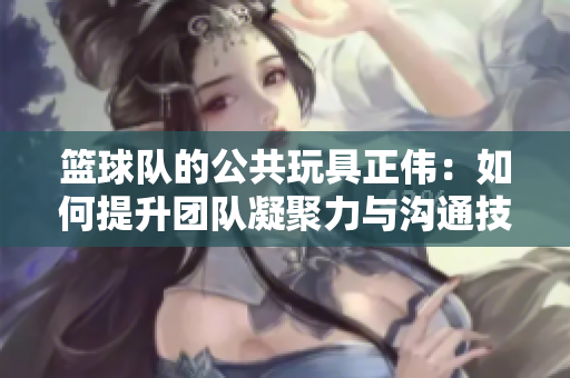 篮球队的公共玩具正伟：如何提升团队凝聚力与沟通技巧