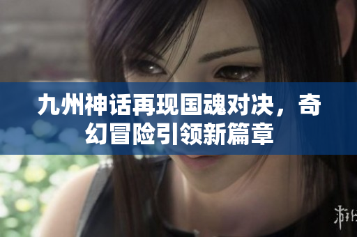 九州神话再现国魂对决，奇幻冒险引领新篇章