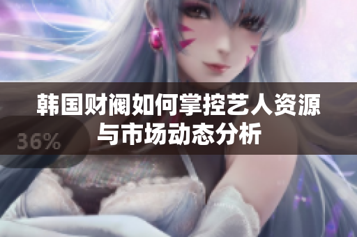 韩国财阀如何掌控艺人资源与市场动态分析