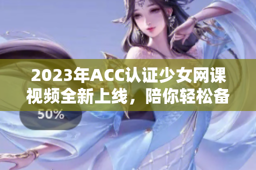 2023年ACC认证少女网课视频全新上线，陪你轻松备考！