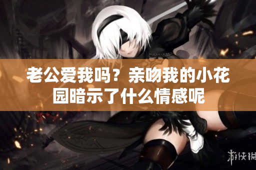 老公爱我吗？亲吻我的小花园暗示了什么情感呢