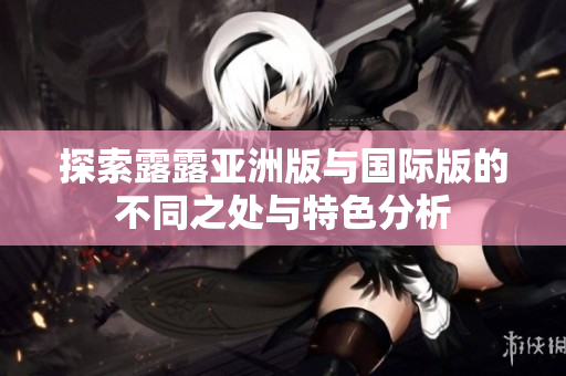 探索露露亚洲版与国际版的不同之处与特色分析
