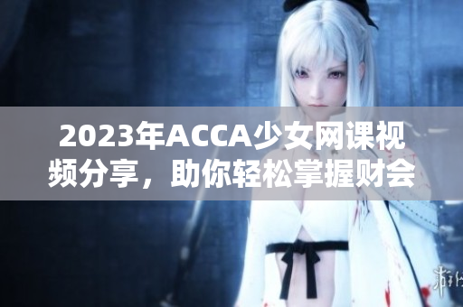 2023年ACCA少女网课视频分享，助你轻松掌握财会知识