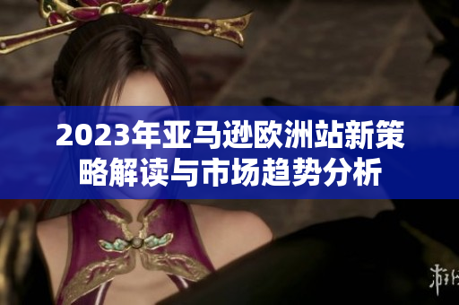 2023年亚马逊欧洲站新策略解读与市场趋势分析