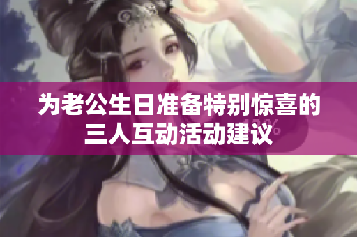 为老公生日准备特别惊喜的三人互动活动建议