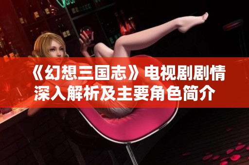 《幻想三国志》电视剧剧情深入解析及主要角色简介
