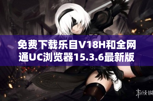 免费下载乐目V18H和全网通UC浏览器15.3.6最新版本