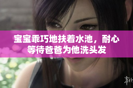 宝宝乖巧地扶着水池，耐心等待爸爸为他洗头发