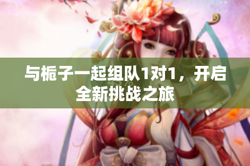 与栀子一起组队1对1，开启全新挑战之旅