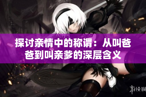 探讨亲情中的称谓：从叫爸爸到叫亲爹的深层含义