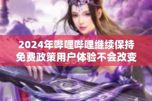 2024年哔哩哔哩继续保持免费政策用户体验不会改变