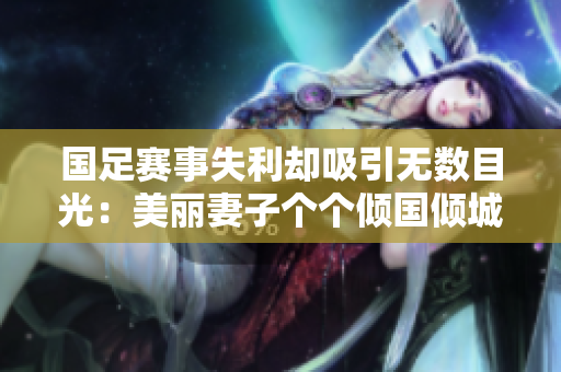国足赛事失利却吸引无数目光：美丽妻子个个倾国倾城