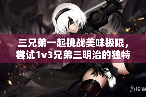 三兄弟一起挑战美味极限，尝试1v3兄弟三明治的独特风味